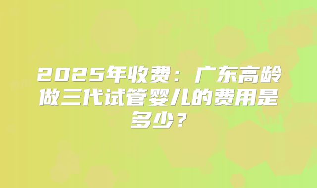 2025年收费:广东高龄做三代试管婴儿的费用是多少?