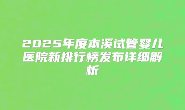 2025年度本溪试管婴儿医院新排行榜发布详细解析