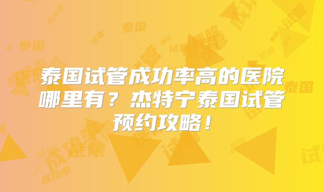 泰国试管成功率高的医院哪里有？杰特宁泰国试管预约攻略！