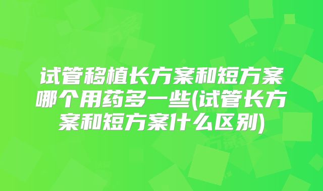 试管移植长方案和短方案哪个用药多一些(试管长方案和短方案什么区别)