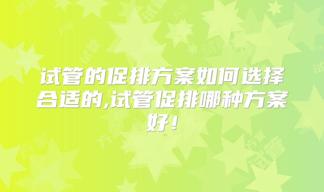 试管的促排方案如何选择合适的,试管促排哪种方案好!