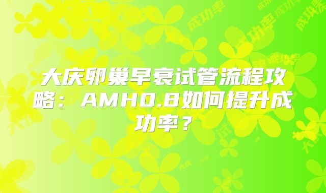 大庆卵巢早衰试管流程攻略：AMH0.8如何提升成功率？