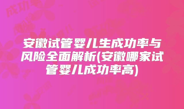 安徽试管婴儿生成功率与风险全面解析(安徽哪家试管婴儿成功率高)