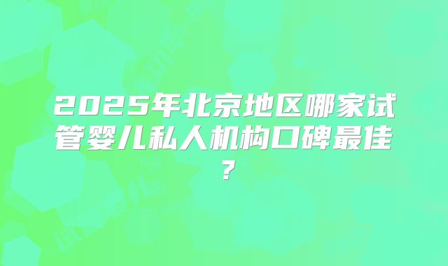 2025年北京地区哪家试管婴儿私人机构口碑最佳？