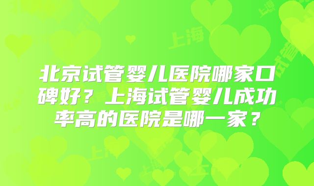 北京试管婴儿医院哪家口碑好？上海试管婴儿成功率高的医院是哪一家？
