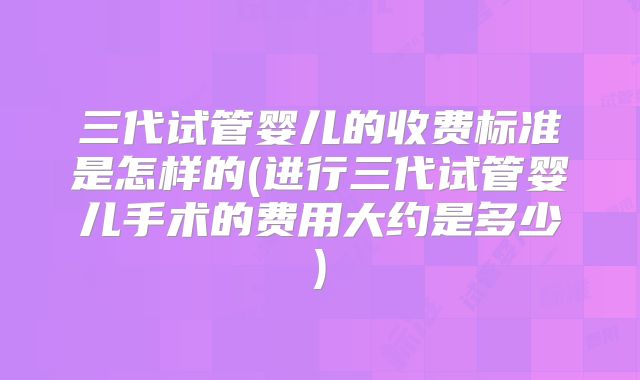 三代试管婴儿的收费标准是怎样的(进行三代试管婴儿手术的费用大约是多少)