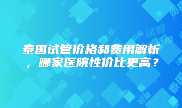 泰国试管价格和费用解析，哪家医院性价比更高？