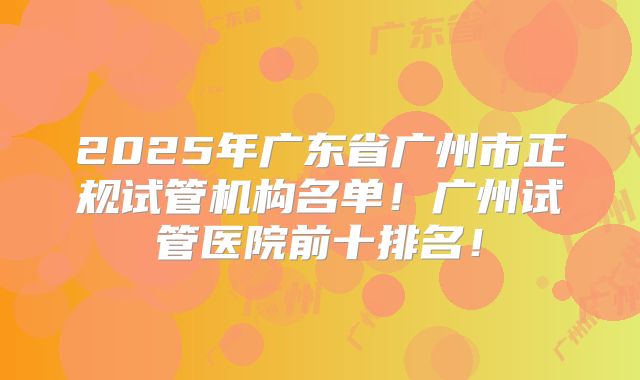 2025年广东省广州市正规试管机构名单！广州试管医院前十排名！