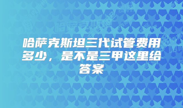 哈萨克斯坦三代试管费用多少,是不是三甲这里给答案