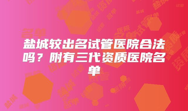 盐城较出名试管医院合法吗？附有三代资质医院名单