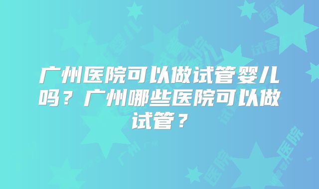 广州医院可以做试管婴儿吗？广州哪些医院可以做试管？