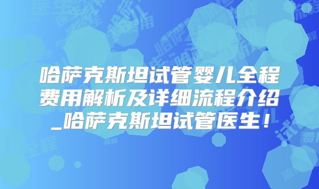 哈萨克斯坦试管婴儿全程费用解析及详细流程介绍_哈萨克斯坦试管医生！
