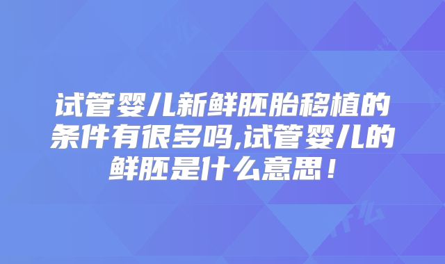 试管婴儿新鲜胚胎移植的条件有很多吗,试管婴儿的鲜胚是什么意思！