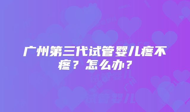 广州第三代试管婴儿疼不疼？怎么办？