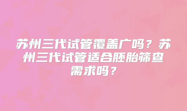 苏州三代试管覆盖广吗？苏州三代试管适合胚胎筛查需求吗？
