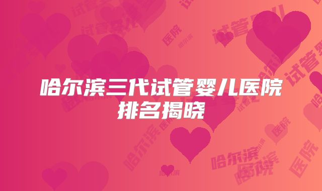 哈尔滨三代试管婴儿医院排名揭晓