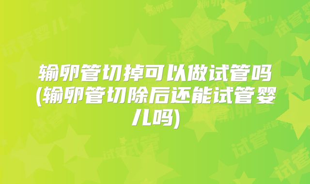 输卵管切掉可以做试管吗(输卵管切除后还能试管婴儿吗)