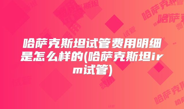 哈萨克斯坦试管费用明细是怎么样的(哈萨克斯坦irm试管)