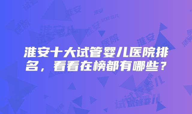 淮安十大试管婴儿医院排名，看看在榜都有哪些？