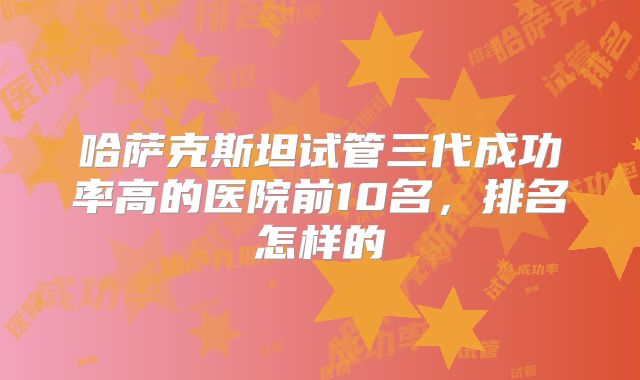 哈萨克斯坦试管三代成功率高的医院前10名，排名怎样的