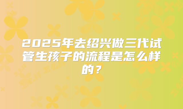 2025年去绍兴做三代试管生孩子的流程是怎么样的？