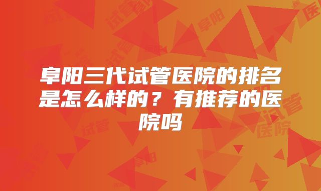 阜阳三代试管医院的排名是怎么样的？有推荐的医院吗