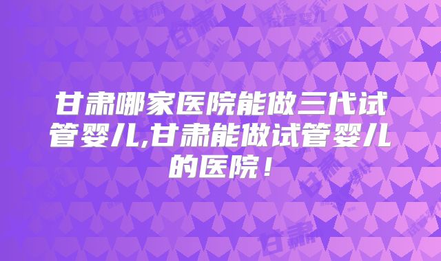 甘肃哪家医院能做三代试管婴儿,甘肃能做试管婴儿的医院！