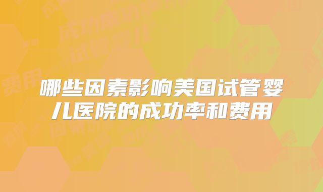 哪些因素影响美国试管婴儿医院的成功率和费用