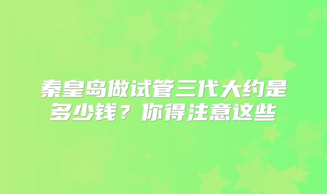 秦皇岛做试管三代大约是多少钱?你得注意这些