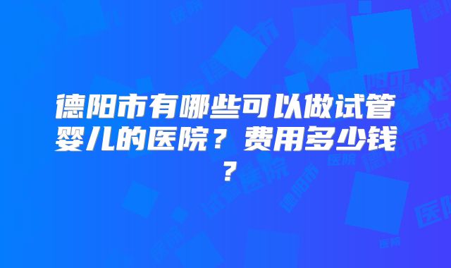 德阳市有哪些可以做试管婴儿的医院？费用多少钱？