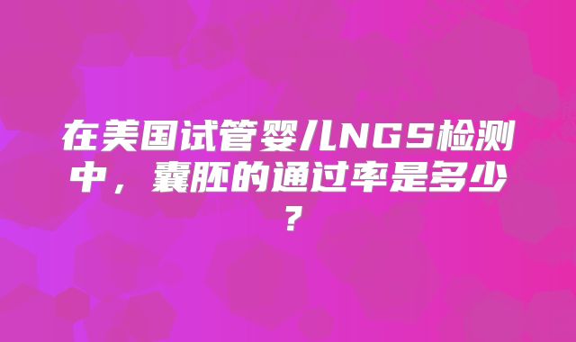 在美国试管婴儿NGS检测中,囊胚的通过率是多少?