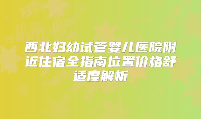 西北妇幼试管婴儿医院附近住宿全指南位置价格舒适度解析