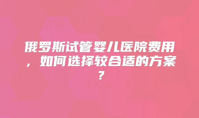 俄罗斯试管婴儿医院费用，如何选择较合适的方案？