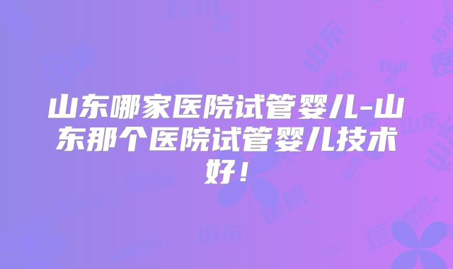 山东哪家医院试管婴儿-山东那个医院试管婴儿技术好!
