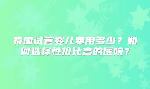 泰国试管婴儿费用多少？如何选择性价比高的医院？