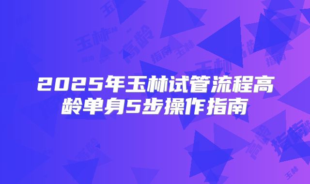 2025年玉林试管流程高龄单身5步操作指南