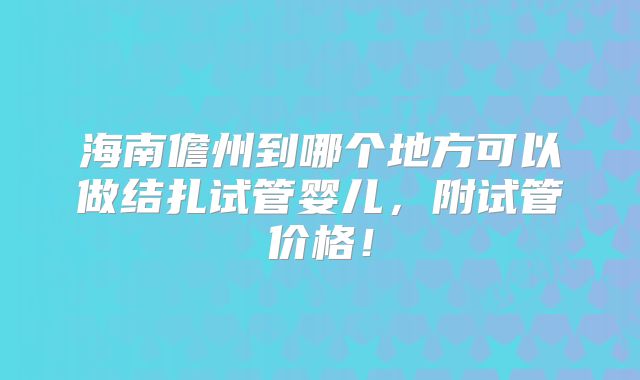 海南儋州到哪个地方可以做结扎试管婴儿,附试管价格!