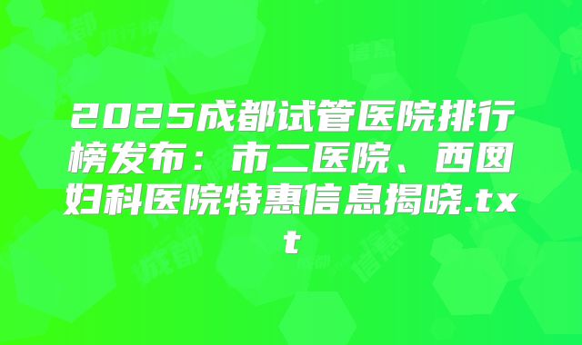 2025成都试管医院排行榜发布：市二医院、西囡妇科医院特惠信息揭晓.txt