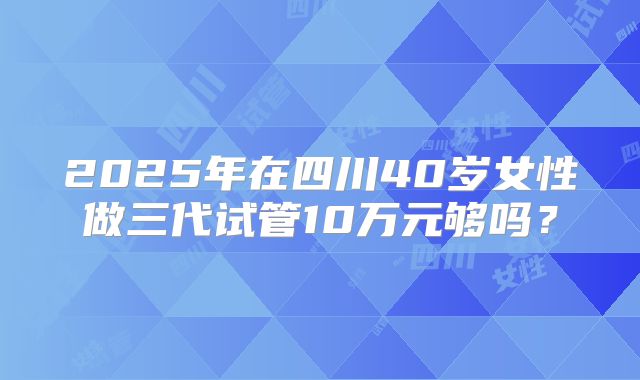 2025年在四川40岁女性做三代试管10万元够吗?