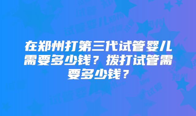 在郑州打第三代试管婴儿需要多少钱？拨打试管需要多少钱？