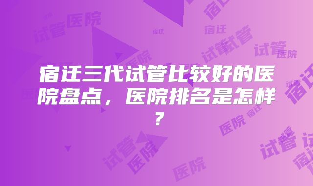 宿迁三代试管比较好的医院盘点，医院排名是怎样？