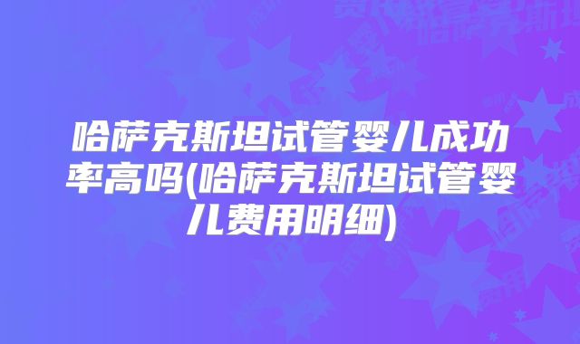 哈萨克斯坦试管婴儿成功率高吗(哈萨克斯坦试管婴儿费用明细)