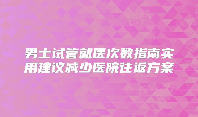 男士试管就医次数指南实用建议减少医院往返方案