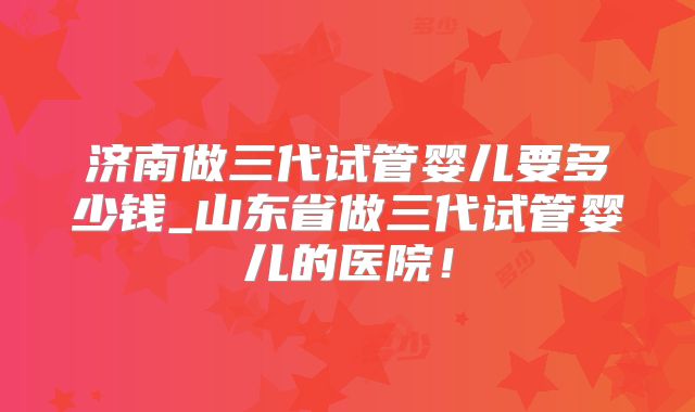 济南做三代试管婴儿要多少钱_山东省做三代试管婴儿的医院！