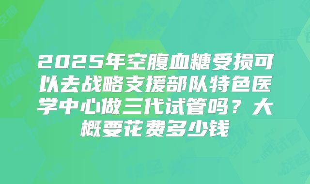 2025年空腹血糖受损可以去战略支援部队特色医学中心做三代试管吗?大概要花费多少钱