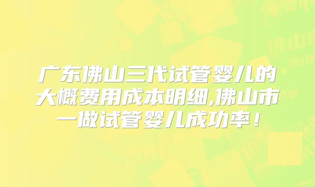 广东佛山三代试管婴儿的大概费用成本明细,佛山市一做试管婴儿成功率!