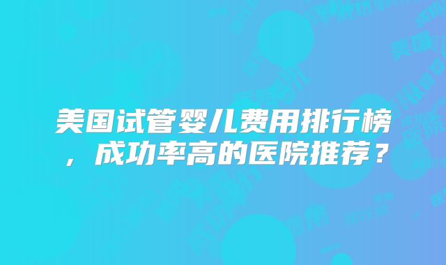 美国试管婴儿费用排行榜,成功率高的医院推荐?