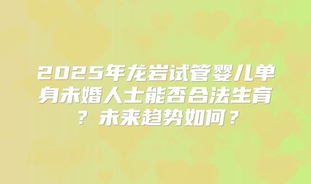 2025年龙岩试管婴儿单身未婚人士能否合法生育？未来趋势如何？