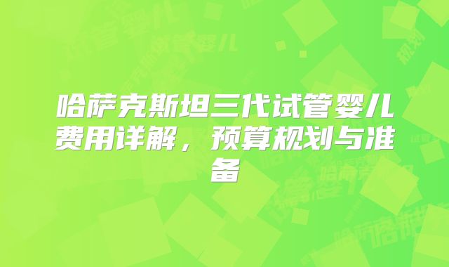 哈萨克斯坦三代试管婴儿费用详解，预算规划与准备