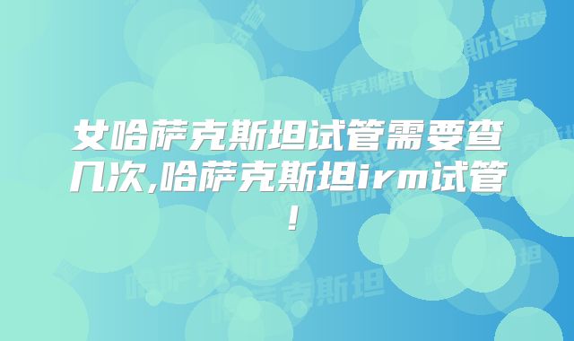 女哈萨克斯坦试管需要查几次,哈萨克斯坦irm试管!